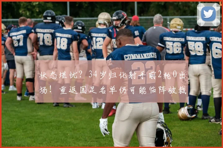 状态堪忧？34岁归化射手前2轮0出场！重返国足名单仍可能临阵被裁