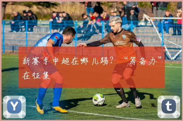 新赛季中超在哪儿踢？“筹备办”在征集