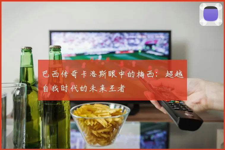 巴西传奇卡洛斯眼中的梅西：超越自我时代的未来王者