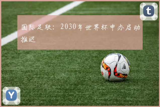 国际足联：2030年世界杯申办启动推迟