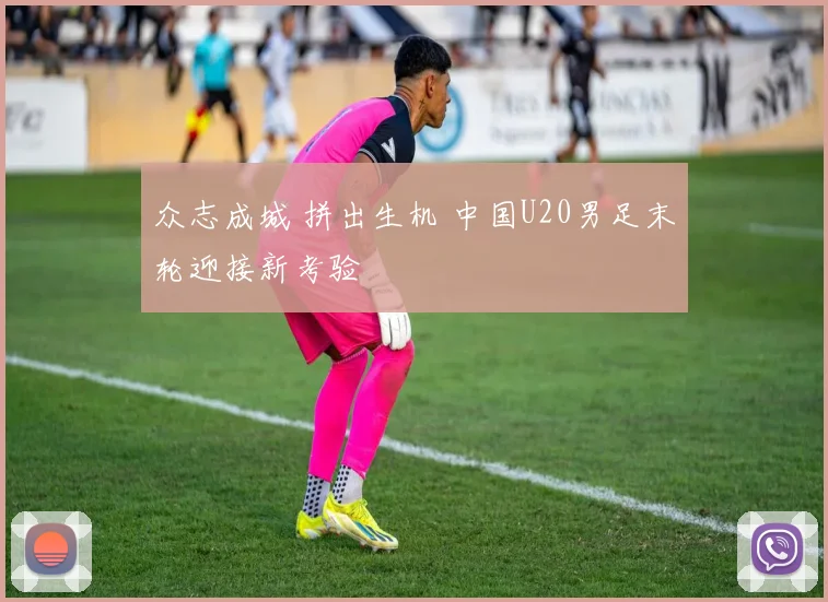 众志成城 拼出生机 中国U20男足末轮迎接新考验
