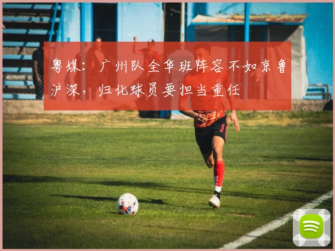 粤媒：广州队全华班阵容不如京鲁沪深，归化球员要担当重任