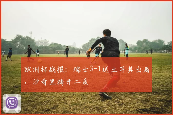 欧洲杯战报：瑞士3-1送土耳其出局，沙奇里梅开二度