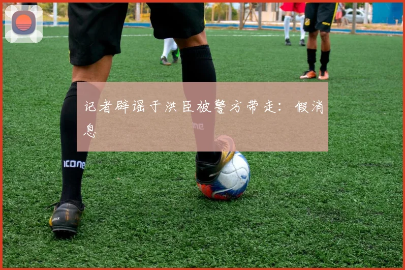 记者辟谣于洪臣被警方带走：假消息