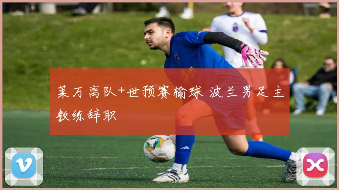 莱万离队+世预赛输球 波兰男足主教练辞职